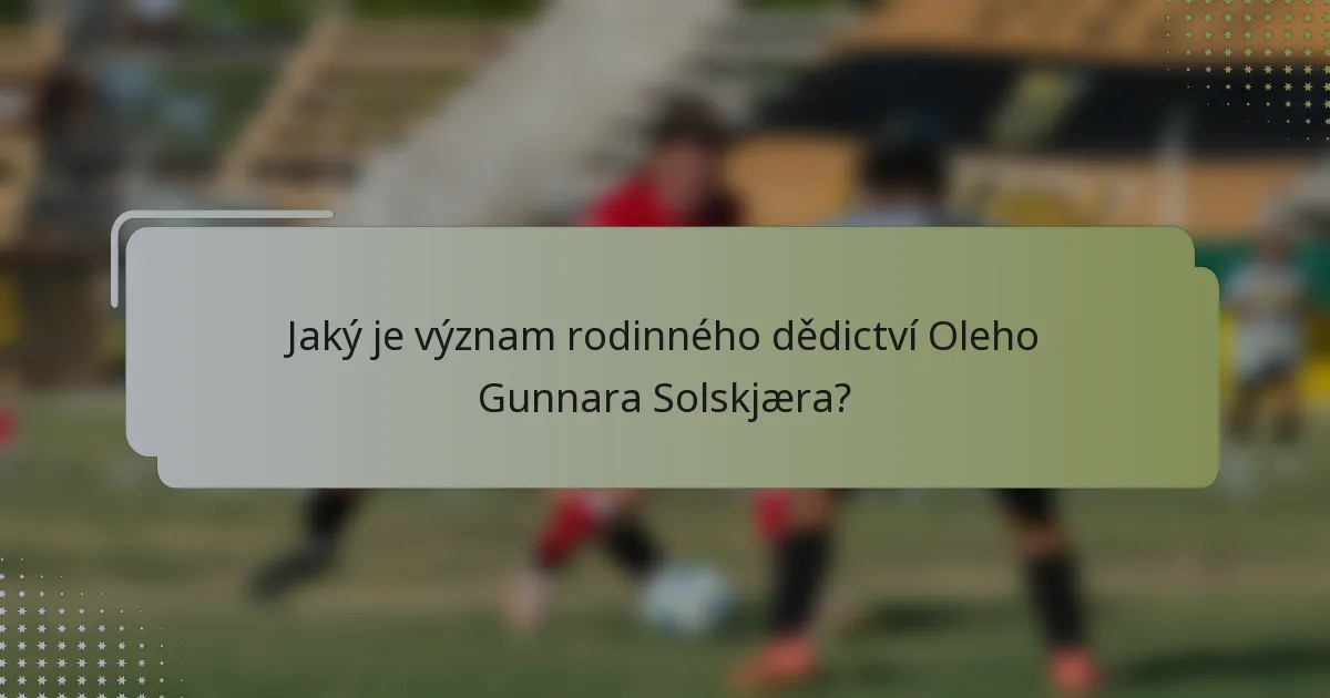 Jaký je význam rodinného dědictví Oleho Gunnara Solskjæra?
